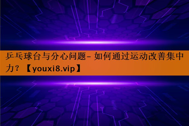 乒乓球台与分心问题- 如何通过运动改善集中力？
