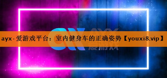 ayx·爱游戏平台：室内健身车的正确姿势